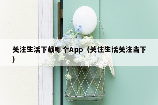 关注生活下载哪个App（关注生活关注当下）