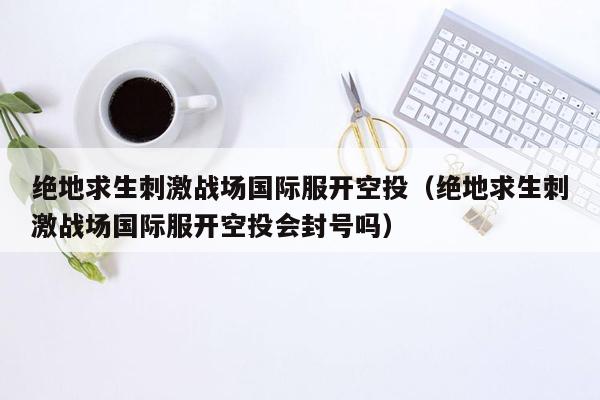 绝地求生刺激战场国际服开空投（绝地求生刺激战场国际服开空投会封号吗）