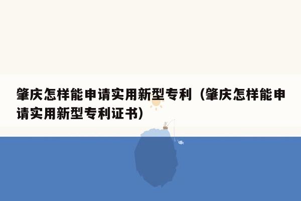 肇庆怎样能申请实用新型专利（肇庆怎样能申请实用新型专利证书）