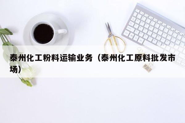 泰州化工粉料运输业务（泰州化工原料批发市场）