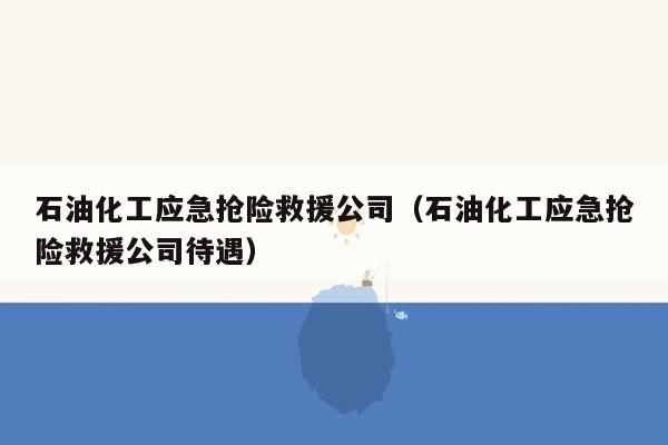 石油化工应急抢险救援公司（石油化工应急抢险救援公司待遇）