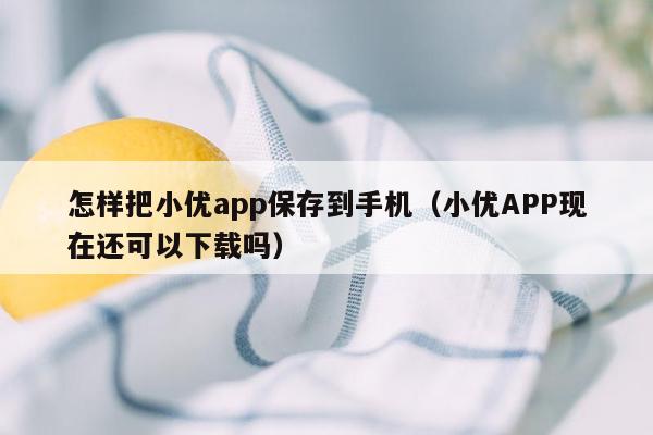 怎样把小优app保存到手机（小优APP现在还可以下载吗）