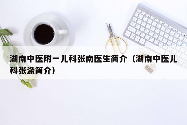 湖南中医附一儿科张南医生简介（湖南中医儿科张涤简介）