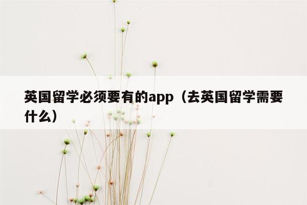 英国留学必须要有的app（去英国留学需要什么）