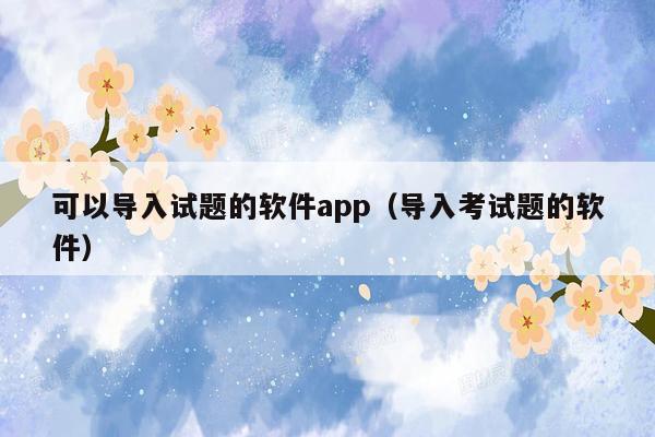 可以导入试题的软件app（导入考试题的软件）