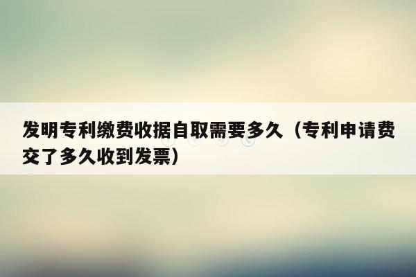 发明专利缴费收据自取需要多久（专利申请费交了多久收到发票）