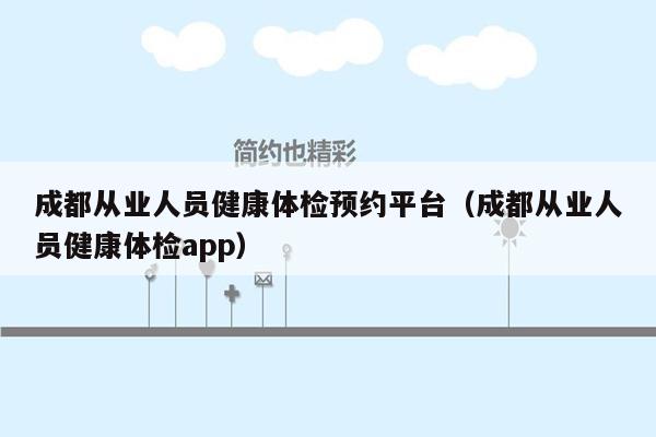 成都从业人员健康体检预约平台（成都从业人员健康体检app）