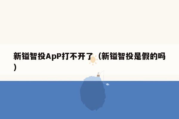 新镒智投ApP打不开了（新镒智投是假的吗）