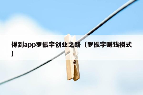 得到app罗振宇创业之路（罗振宇赚钱模式）