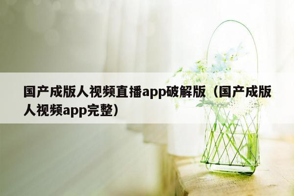 国产成版人视频直播app破解版（国产成版人视频app完整）