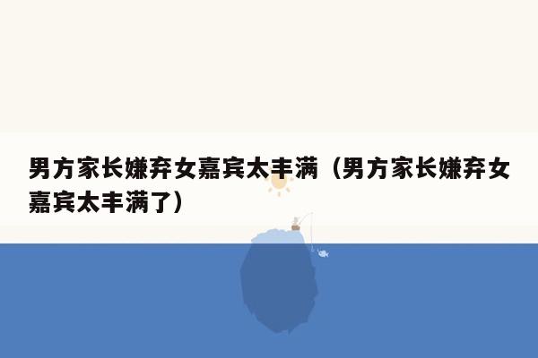 男方家长嫌弃女嘉宾太丰满（男方家长嫌弃女嘉宾太丰满了）