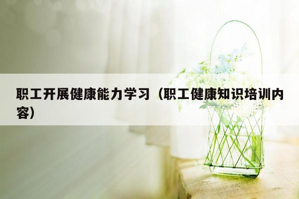 职工开展健康能力学习（职工健康知识培训内容）