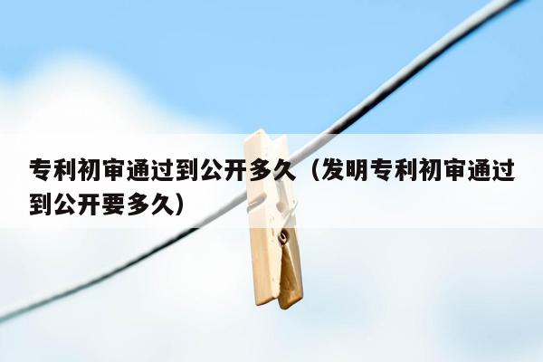 专利初审通过到公开多久（发明专利初审通过到公开要多久）