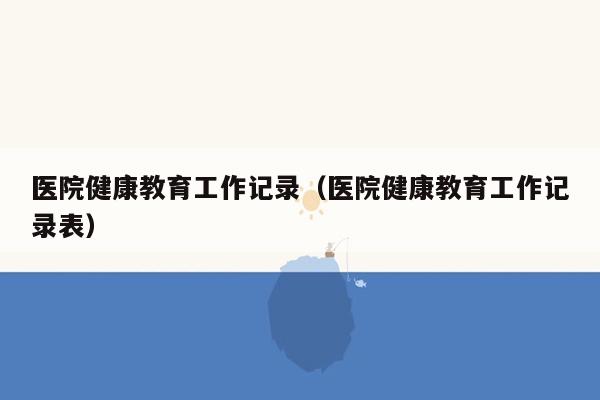 医院健康教育工作记录（医院健康教育工作记录表）