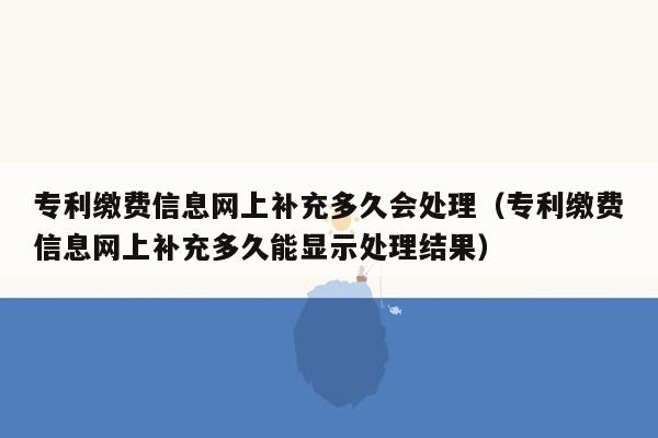 专利缴费信息网上补充多久会处理（专利缴费信息网上补充多久能显示处理结果）