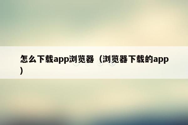 怎么下载app浏览器（浏览器下载的app）