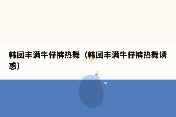 韩团丰满牛仔裤热舞（韩团丰满牛仔裤热舞诱惑）