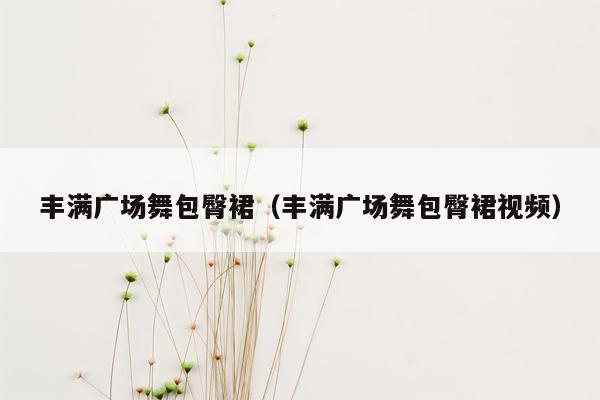 丰满广场舞包臀裙（丰满广场舞包臀裙视频）