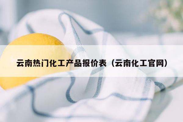 云南热门化工产品报价表（云南化工官网）