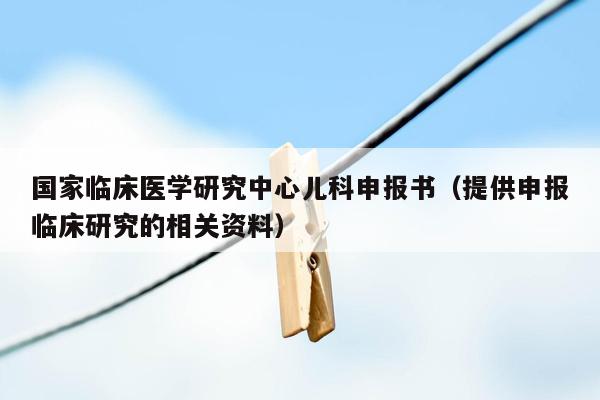 国家临床医学研究中心儿科申报书（提供申报临床研究的相关资料）