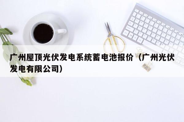 广州屋顶光伏发电系统蓄电池报价（广州光伏发电有限公司）