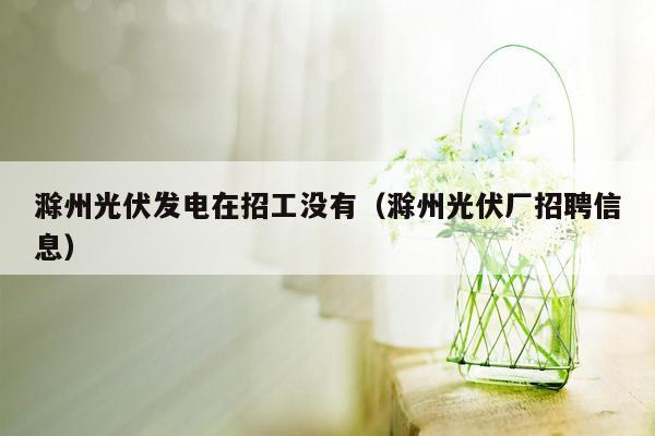 滁州光伏发电在招工没有（滁州光伏厂招聘信息）