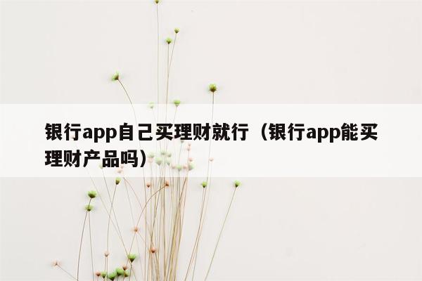 银行app自己买理财就行（银行app能买理财产品吗）