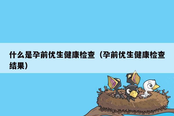 什么是孕前优生健康检查（孕前优生健康检查结果）