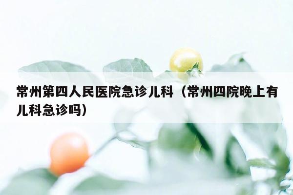 常州第四人民医院急诊儿科（常州四院晚上有儿科急诊吗）