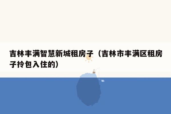 吉林丰满智慧新城租房子（吉林市丰满区租房子拎包入住的）