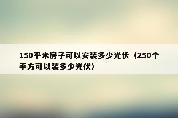 150平米房子可以安装多少光伏（250个平方可以装多少光伏）