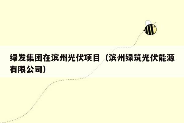 绿发集团在滨州光伏项目（滨州绿筑光伏能源有限公司）