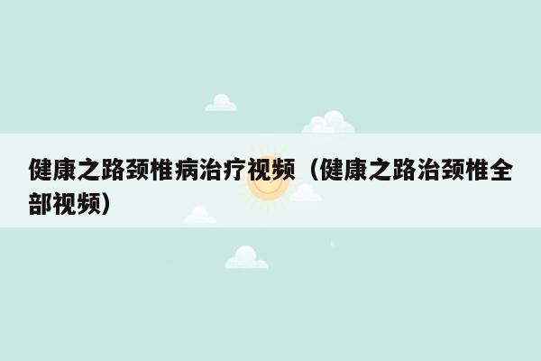 健康之路颈椎病治疗视频（健康之路治颈椎全部视频）