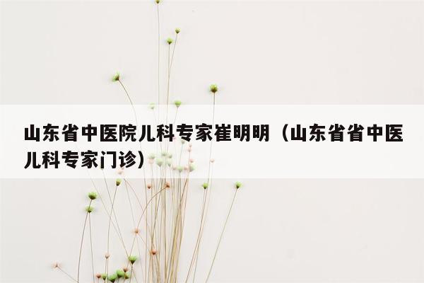 山东省中医院儿科专家崔明明（山东省省中医儿科专家门诊）