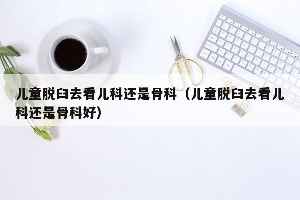 儿童脱臼去看儿科还是骨科（儿童脱臼去看儿科还是骨科好）