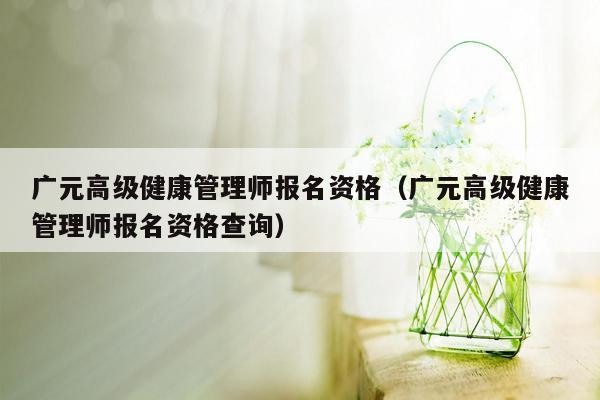 广元高级健康管理师报名资格（广元高级健康管理师报名资格查询）