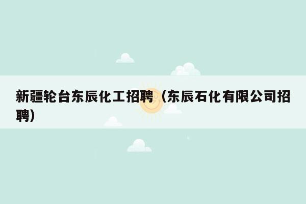 新疆轮台东辰化工招聘（东辰石化有限公司招聘）