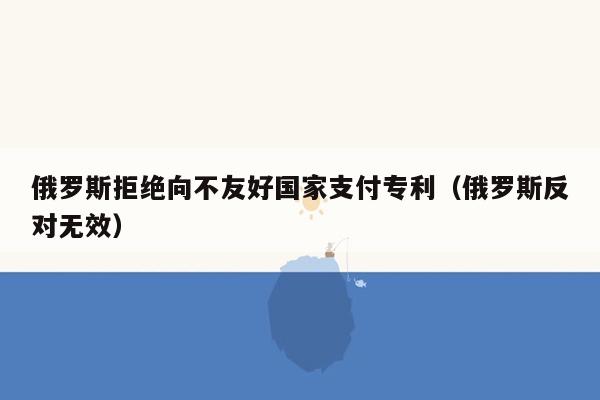 俄罗斯拒绝向不友好国家支付专利（俄罗斯反对无效）