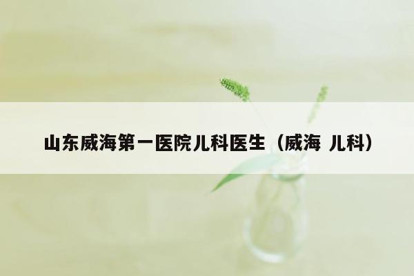 山东威海第一医院儿科医生（威海 儿科）