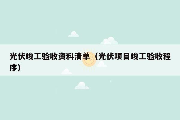 光伏竣工验收资料清单（光伏项目竣工验收程序）