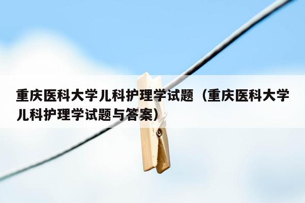 重庆医科大学儿科护理学试题（重庆医科大学儿科护理学试题与答案）