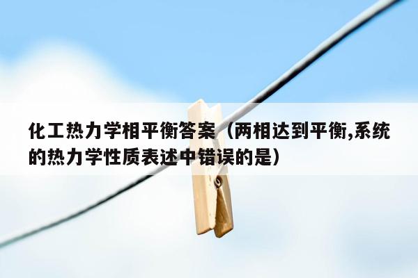 化工热力学相平衡答案（两相达到平衡,系统的热力学性质表述中错误的是）