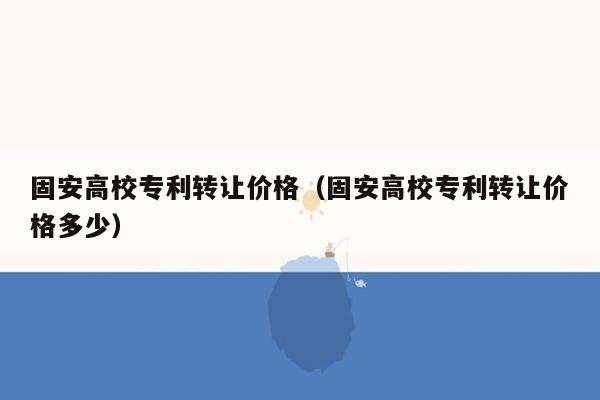 固安高校专利转让价格（固安高校专利转让价格多少）