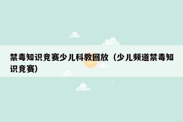 禁毒知识竞赛少儿科教回放（少儿频道禁毒知识竞赛）