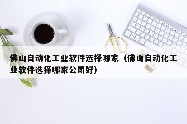 佛山自动化工业软件选择哪家（佛山自动化工业软件选择哪家公司好）