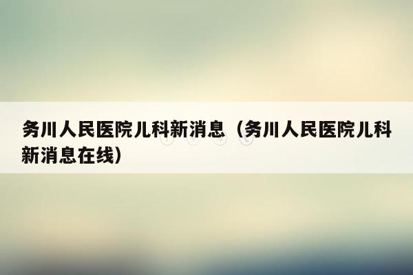 务川人民医院儿科新消息（务川人民医院儿科新消息在线）