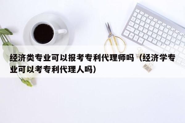 经济类专业可以报考专利代理师吗（经济学专业可以考专利代理人吗）