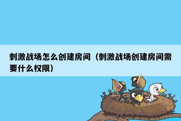 刺激战场怎么创建房间（刺激战场创建房间需要什么权限）