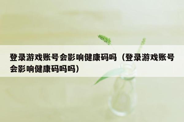 登录游戏账号会影响健康码吗（登录游戏账号会影响健康码吗吗）