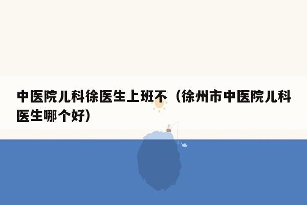 中医院儿科徐医生上班不（徐州市中医院儿科医生哪个好）